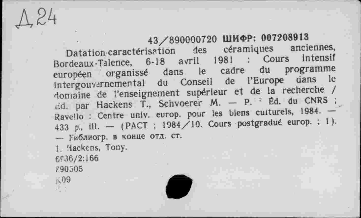 ﻿Д24
43/890000720 ШИФР: 007208913
Datation caractérisation des céramiques anciennes, Bordeaux-Ta lence, 6-18 avril 1981 : Cours intensif européen organissé dans le cadre du programme intergouvememental du Conseil de l’Europe dans le domaine de l’enseignement supérieur et de la recherche / £d. par Hackens T., Schvoerer M. — P. • Éd. du CNRS ; Ravello : Centre univ. europ. pour les biens culturels, 1984. — 433 p, ці. _ (PACT ; 1984/10. Cours postgradué europ. ; 1 ).
— Гиблиогр. в конце отд. ст.
1. 'lackens, Tony.
ЄГ36/2:166 f90505